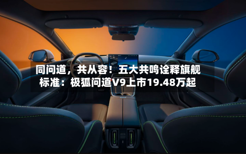 同问道，共从容！五大共鸣诠释旗舰标准：极狐问道V9上市19.48万起-第2张图片