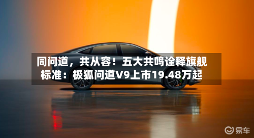 同问道，共从容！五大共鸣诠释旗舰标准：极狐问道V9上市19.48万起-第3张图片