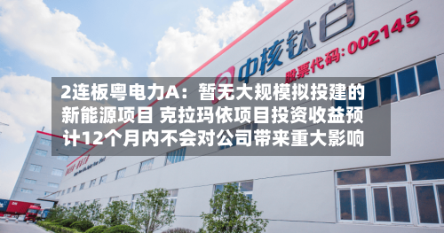 2连板粤电力A:暂无大规模拟投建的新能源项目 克拉玛依项目投资收益预计12个月内不会对公司带来重大影响-第3张图片